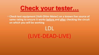Check your tester…
• Check test equipment (Volt-Ohlm Meter) on a known live source of
same rating to ensure it works before and after checking the circuit
on which you will be working
LDL
(LIVE-DEAD-LIVE)
 