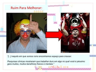“ [...] naquilo em que somos ruins encontramos espaço para crescer.  Pesquisas clínicas mostraram que trabalhar duro em algo no qual você é péssimo gera muitos, muitos benefícios físicos e mentais.“ Ruim Para Melhorar: 