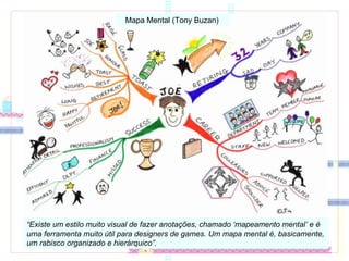 Mapa Mental (Tony Buzan)  “ Existe um estilo muito visual de fazer anotações, chamado ‘mapeamento mental’ e é uma ferramenta muito útil para designers de games. Um mapa mental é, basicamente, um rabisco organizado e hierárquico”.  