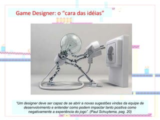 Game Designer: o “cara das idéias” “ Um designer deve ser capaz de se abrir a novas sugestões vindas da equipe de desenvolvimento e entender como podem impactar tanto positiva como negativamente a experiência do jogo”. (Paul Schuytema, pag. 20) 