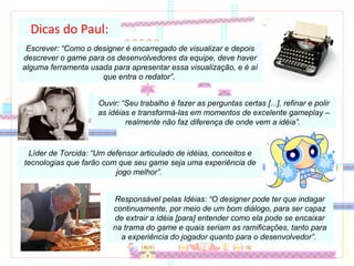 Dicas do Paul: Escrever: “Como o designer é encarregado de visualizar e depois descrever o game para os desenvolvedores da equipe, deve haver alguma ferramenta usada para apresentar essa visualização, e é aí que entra o redator”.  Ouvir: “Seu trabalho é fazer as perguntas certas [...], refinar e polir as idéias e transformá-las em momentos de excelente gameplay – realmente não faz diferença de onde vem a idéia”.  Líder de Torcida: “Um defensor articulado de idéias, conceitos e tecnologias que farão com que seu game seja uma experiência de jogo melhor”.  Responsável pelas Idéias: “O designer pode ter que indagar continuamente, por meio de um bom diálogo, para ser capaz de extrair a idéia [para] entender como ela pode se encaixar na trama do game e quais seriam as ramificações, tanto para a experiência do jogador quanto para o desenvolvedor”.  