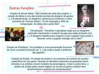 Outras Funções: Criação de Novas Idéias: “Não importa de onde elas surgem, a criação de idéias é uma das tarefas centrais do designer de games [...] Evidentemente, os designers veteranos já conhecem o velho provérbio de Thomas Edison: 1% de inspiração e 99% de transpiração. As idéias são a parte fácil”.  Visualização: “Visualizar o gameplay exige que os designers entendam claramente o contexto do jogo que estão tentando criar [...] O designer trabalha para imaginar o que o jogador está vendo e fazendo: como o jogador interage com a tela?” Criação de Protótipos: “Um protótipo é uma aproximação funcional de como o produto final pode ser  [...] de modo a testar a dinâmica das jogadas”.  Criação de Scripts: “A criação de scripts é um processo de controle de eventos específicos em seu game. Quando as decisões essenciais do gameplay foram tomadas e os artistas criaram modelos de personagens, níveis e outros itens, o redator de scripts pode colocar objetos no mundo do game e atribuir-lhes características e padrões de comportamento”.  