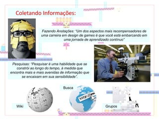 Coletando Informações: Fazendo Anotações: “Um dos aspectos mais recompensadores de uma carreira em design de games é que você está embarcando em uma jornada de aprendizado contínuo” Pesquisas: “Pesquisar é uma habilidade que se constrói ao longo do tempo, à medida que encontra mais e mais avenidas de informação que se encaixam em sua sensibilidade”. Wiki Busca Grupos 