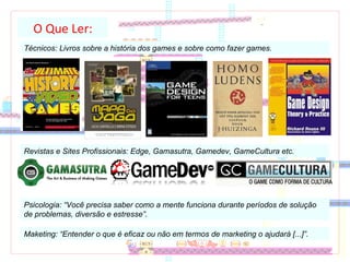 O Que Ler: Técnicos: Livros sobre a história dos games e sobre como fazer games.  Revistas e Sites Profissionais: Edge, Gamasutra, Gamedev, GameCultura etc.  Psicologia: “Você precisa saber como a mente funciona durante períodos de solução de problemas, diversão e estresse”. Maketing: “Entender o que é eficaz ou não em termos de marketing o ajudará [...]”. 