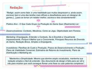 Redação: “ Redigir, assim como falar, é uma habilidade que muitos desprezam e, ainda assim, escrever bem é uma das tarefas mais difíceis e desafiadoras para um designer de games [...] para se tornar um redator melhor, escreva e leia constantemente”. Público Alvo - O Que Cada Grupo na Produção do Game Quer (Realmente) Ler: Desenvolvedores: Contexto, Mecânica, Como se Joga, Objetividade sem Floreios. Marketing: Empolgação, Entender o Contexto, Se é Divertido e Visualmente Impressionante, Porque é Melhor que o Concorrente, Principais Recursos de Diversão do Game, Redação Breve, Simples e Empolgante. Investidores: Planilhas de Custo e Produção, Prazos de Desenvolvimento e Produção , Plano de Viabilidade Comercial, Estimativa de Retorno do Investimento, Plano de Distribuição e Marketing etc. “ Mantenha a Simplicidade: Mesmo que domine amplo vocabulário, mantenha sua redação simples e fácil de entender. Seu documento de design é feito para ser útil e não para mostrar que você consegue florear uma frase ou usar palavras complexas”. 