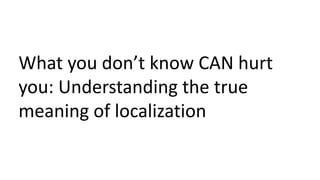 What you don’t know CAN hurt
you: Understanding the true
meaning of localization
 