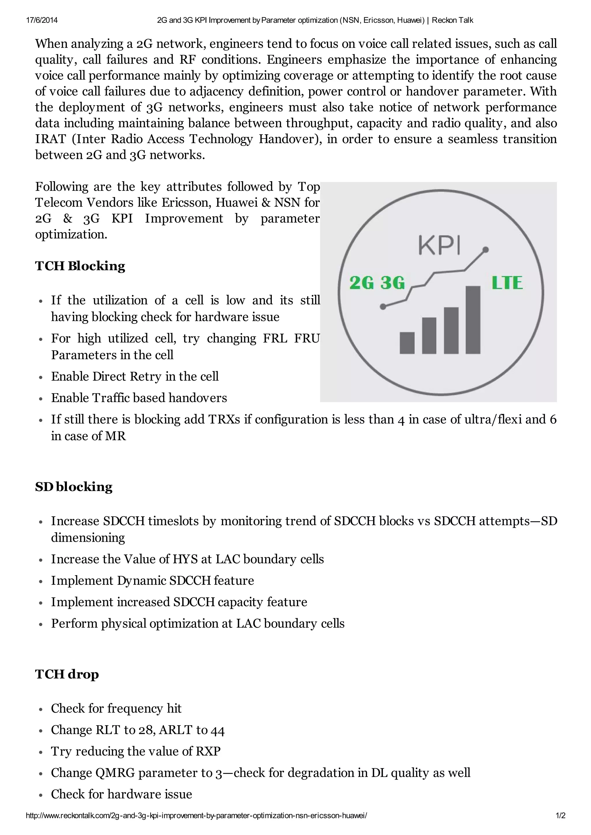 17/6/2014 2G and 3G KPI Improvement by Parameter optimization (NSN, Ericsson, Huawei) | Reckon Talk 
When analyzing a 2G network, engineers tend to focus on voice call related issues, such as call 
quality, call failures and RF conditions. Engineers emphasize the importance of enhancing 
voice call performance mainly by optimizing coverage or attempting to identify the root cause 
of voice call failures due to adjacency definition, power control or handover parameter. With 
the deployment of 3G networks, engineers must also take notice of network performance 
data including maintaining balance between throughput, capacity and radio quality, and also 
IRAT (Inter Radio Access Technology Handover), in order to ensure a seamless transition 
between 2G and 3G networks. 
Following are the key attributes followed by Top 
Telecom Vendors like Ericsson, Huawei & NSN for 
2G & 3G KPI Improvement by parameter 
optimization. 
TCH Blocking 
If the utilization of a cell is low and its still 
having blocking check for hardware issue 
For high utilized cell, try changing FRL FRU 
Parameters in the cell 
Enable Direct Retry in the cell 
Enable Traffic based handovers 
If still there is blocking add TRXs if configuration is less than 4 in case of ultra/flexi and 6 
in case of MR 
SD blocking 
Increase SDCCH timeslots by monitoring trend of SDCCH blocks vs SDCCH attempts—SD 
dimensioning 
Increase the Value of HYS at LAC boundary cells 
Implement Dynamic SDCCH feature 
Implement increased SDCCH capacity feature 
Perform physical optimization at LAC boundary cells 
TCH drop 
Check for frequency hit 
Change RLT to 28, ARLT to 44 
Try reducing the value of RXP 
Change QMRG parameter to 3—check for degradation in DL quality as well 
Check for hardware issue 
http://www.reckontalk.com/2g-and-3g-kpi-improvement-by-parameter-optimization-nsn-ericsson-huawei/ 1/2 
 