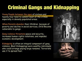 Young People between the ages of sixteen and
twenty four tend to commit most of the crimes
especially in densely populated areas.
When Parents abandon their Children because of
poverty and decline in social services, Child Become
vulnerable to gangs.
Gang violence threatens peace and security,
increases human rights violations, and impedes
economic development.
Kidnapping is often an integral component of gang
violence. Most Kidnappings were wealthy individuals
who could arrange paying large ransoms. Terrorists
use it to spread fear.
Criminal Gangs and Kidnapping
 