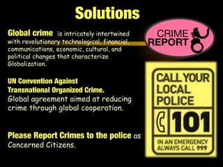 Global crime is intricately intertwined
with revolutionary technological, financial,
communications, economic, cultural, and
political changes that characterize
Globalization.
UN Convention Against
Transnational Organized Crime.
Global agreement aimed at reducing
crime through global cooperation.
Please Report Crimes to the police as
Concerned Citizens.
Solutions
 