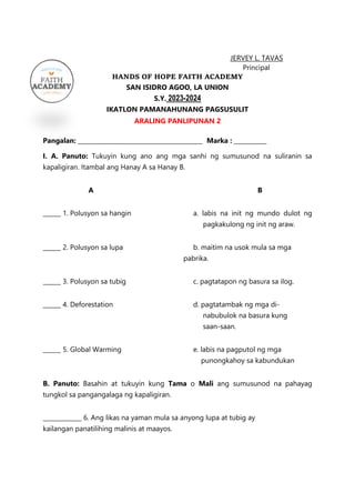 JERVEY L. TAVAS
Principal
HANDS OF HOPE FAITH ACADEMY
SAN ISIDRO AGOO, LA UNION
S.Y. 2023-2024
IKATLON PAMANAHUNANG PAGSUSULIT
ARALING PANLIPUNAN 2
Pangalan: __________________________________________ Marka : ___________
I. A. Panuto: Tukuyin kung ano ang mga sanhi ng sumusunod na suliranin sa
kapaligiran. Itambal ang Hanay A sa Hanay B.
A B
______ 1. Polusyon sa hangin a. labis na init ng mundo dulot ng
pagkakulong ng init ng araw.
______ 2. Polusyon sa lupa b. maitim na usok mula sa mga
pabrika.
______ 3. Polusyon sa tubig c. pagtatapon ng basura sa ilog.
______ 4. Deforestation d. pagtatambak ng mga di-
nabubulok na basura kung
saan-saan.
______ 5. Global Warming e. labis na pagputol ng mga
punongkahoy sa kabundukan
B. Panuto: Basahin at tukuyin kung Tama o Mali ang sumusunod na pahayag
tungkol sa pangangalaga ng kapaligiran.
_____________ 6. Ang likas na yaman mula sa anyong lupa at tubig ay
kailangan panatilihing malinis at maayos.
 
