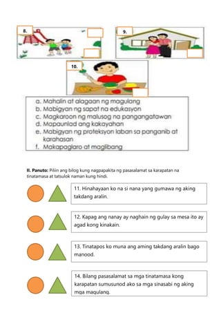 II. Panuto: Piliin ang bilog kung nagpapakita ng pasasalamat sa karapatan na
tinatamasa at tatsulok naman kung hindi.
8. 9.
10.
11. Hinahayaan ko na si nana yang gumawa ng aking
takdang aralin.
12. Kapag ang nanay ay naghain ng gulay sa mesa ito ay
agad kong kinakain.
13. Tinatapos ko muna ang aming takdang aralin bago
manood.
14. Bilang pasasalamat sa mga tinatamasa kong
karapatan sumusunod ako sa mga sinasabi ng aking
mga magulang.
 