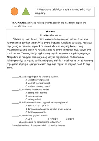 III. A. Panuto: Basahin ang maikling kuwento. Sagutan ang mga tanong at piliin ang
letra ng tamang sagot.
________ 16. Ano ang pangalan ng tauhan sa kuwento?
A. Mae at kanyang kapatid
B. Marie at kanyang kapatid
C. Maria at kanyang kapatid
________ 17. Paano mo ilalarawan si Maria?
A. batang hindi masinop
B. batang masipag
C. batang mabait
________ 18. Bakit nadulas si Maria pagpasok sa kanyang kwarto?
A. dahil malinis ang bahay
B. dahil nakakalat ang mga gamit at laruan sa sahig
C. dahil basa ang sahig
________ 19. Dapat bang gayahin si Maria?
A. Opo B. Hindi po C. Siguro
________ 20. Ano ang aral na natutuhan mo sa kuwento?
A. maging masinop B. maging mabait C. maging masipag
15. Masaya ako sa ibinigay na pangalan ng aking mga
magulang.
Si Maria
Ni: Mikee Geronimo
Si Maria ay isang batang hindi masinop. Iniiwan niyang pakalat-kalat ang
kanyang mga gamit at laruan. Wala siyang inatupag kundi ang paglalaro. Pagkauwi
niya galing sa paaralan, papasok na sana si Maria sa kanyang kwarto nang
maapakan niya ang laruan na nakakalat dito na siyang ikinadulas niya. Naiyak siya
dahil sa sakit. Tinulungan siya ng kanyang kapatid at ginamot ang kanyang sugat .
Nang dahil sa nangyari, naisip niya ang kanyan pagkakamali. Mula noon ay
ipinangako niya sa knyang sarili na magiging malinis at masinop na siya sa kanyang
mga gamit at paligid upang maiwasan ang mga nagyari sa kanya at dahil ito ang
tama.
 