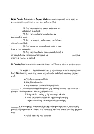 IV. A. Panuto: Tukuyin kung Tama o Mali ang mga sumusunod na pahayag sa
pagpapanatili ng kalinisan at kaayusan sa komunidad.
______________ 21. Ang pagtatapon ng basura sa kalsada ay
nakakabuti sa paligid.
______________ 22. Ang pagtawid sa tamang tawiran ay
pagsunod sa batas.
______________ 23. Ang pagsusunog ng basura ay pagbabawas
nito sa komunidad.
______________ 24. Ang pagsunod sa babalang trapiko ay pag-
iwas sa mga aksidente.
______________ 25. Ang paghihiwalay ng basurang nabubulok at
di-nabubulok ay magandang halimbawa ng pagiging
malinis at maayos sa paligid.
B. Panuto: Basahin at unwain ang mga sitwasyon. Piliin ang letra ng tamang sagot.
__________ 26. Nagkaroon ng pagbaha sa inyong lugar nang manalasa ang bagyong
Rolly. Nakita mong maraming basura ang nakakalat sa kalsada. Ano ang gagawin
mo?
A. Tutulong ako sa paglilinis.
B. Maglalaro lang ako.
C. Pagtatawanan ko sila habang naglilinis.
__________ 27. Sinabi ng inyong punong barangay na magtanim ng mga halaman o
gulay sa kanilang bakuran. Ano ang gagawin mo?
A. Magtatanim kami ng gulay sa aming bakuran.
B. Hindi papansinin ang sinabi ng punong barangay.
C. Pagtatawanan ang sinabi ng punong barangay.
________ 28. Habang kayo ay namamasyal sa parke ng iyong kaibigan, bgla niyang
pinitas ang mga bulaklak kahit na may nakalagay na bawal pitasin. Ano ang gagawin
mo?
A. Pipitas ka rin ng mga bulaklak.
 