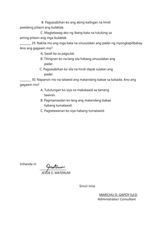 B. Pagsasabihan ko ang aking kaibigan na hindi
pwedeng pitasin ang bulaklak.
C. Magtatawag ako ng ibang bata na tutulong sa
aming pitasin ang mga bulaklak.
________ 29. Nakita mo ang mga bata na sinusulatan ang pader ng inyongkapitbahay.
Ano ang gagawin mo?
A. Sasali ka sa pagsulat.
B. Titingnan ko na lang sila habang sinusulatan ang
pader.
C. Pagsasabihan ko sila na hindi dapat sulatan ang
pader.
________ 30. Napansin mo na tatawid ang matandang babae sa kalsada. Ano ang
gagawin mo?
A. Tutulungan ko siya na makatawid sa tamang
tawiran.
B. Pagmamasdan ko lang ang matandang babae
habang tumatawid.
C. Pagtatawanan ko siya habang tumatawid.
Inihanda ni:
___________________
JESSIE E. MATERUM
Sinuri nina:
MARICHU O. GAPOY Ed.D.
Administrator/ Consultant
 