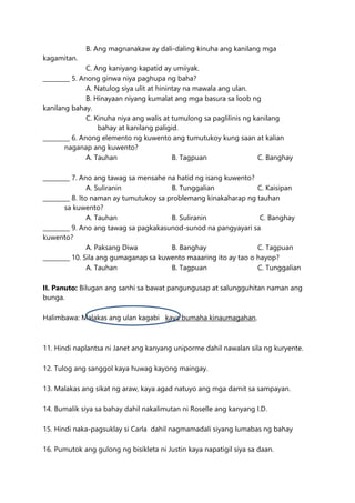 B. Ang magnanakaw ay dali-daling kinuha ang kanilang mga
kagamitan.
C. Ang kaniyang kapatid ay umiiyak.
_________ 5. Anong ginwa niya paghupa ng baha?
A. Natulog siya ulit at hinintay na mawala ang ulan.
B. Hinayaan niyang kumalat ang mga basura sa loob ng
kanilang bahay.
C. Kinuha niya ang walis at tumulong sa paglilinis ng kanilang
bahay at kanilang paligid.
_________ 6. Anong elemento ng kuwento ang tumutukoy kung saan at kalian
naganap ang kuwento?
A. Tauhan B. Tagpuan C. Banghay
_________ 7. Ano ang tawag sa mensahe na hatid ng isang kuwento?
A. Suliranin B. Tunggalian C. Kaisipan
_________ 8. Ito naman ay tumutukoy sa problemang kinakaharap ng tauhan
sa kuwento?
A. Tauhan B. Suliranin C. Banghay
_________ 9. Ano ang tawag sa pagkakasunod-sunod na pangyayari sa
kuwento?
A. Paksang Diwa B. Banghay C. Tagpuan
_________ 10. Sila ang gumaganap sa kuwento maaaring ito ay tao o hayop?
A. Tauhan B. Tagpuan C. Tunggalian
II. Panuto: Bilugan ang sanhi sa bawat pangungusap at salungguhitan naman ang
bunga.
Halimbawa: Malakas ang ulan kagabi kaya bumaha kinaumagahan.
11. Hindi naplantsa ni Janet ang kanyang uniporme dahil nawalan sila ng kuryente.
12. Tulog ang sanggol kaya huwag kayong maingay.
13. Malakas ang sikat ng araw, kaya agad natuyo ang mga damit sa sampayan.
14. Bumalik siya sa bahay dahil nakalimutan ni Roselle ang kanyang I.D.
15. Hindi naka-pagsuklay si Carla dahil nagmamadali siyang lumabas ng bahay
16. Pumutok ang gulong ng bisikleta ni Justin kaya napatigil siya sa daan.
 