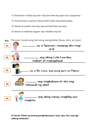 17. Naunawaan ni Gabby ang aralin kaya tama lahat ang sagot niya sa pagsasanay.
18. Hindi pumasok sa opisina si Manuel dahil mataas ang kanyang lagnat.
19. Nadulas at nasaktan ang isang mag-aaral dahil basa ang sahig,
20. Naiwan na nakabukas anggate kaya nakalabas ang tuta.
B. Panuto: Palitan ng tamang panaghalip panao ( kayo, tayo, sila ) ang mga
salitang nakakahon.
21.
22.
23.
24.
25.
III.A.
 