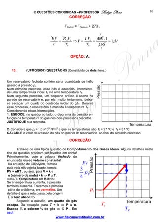 © QUESTÕES CORRIGIDAS – PROFESSOR Rodrigo Penna 
CORREÇÃO 
TKelvin = TCelsius + 273 . 
V V TV 
T T 
⇒ = = 
www.fisicanovestibular.com.br 
10 
i T 
i p 
F T 
F p 
3 
4 F p 
PV P 
T 
= o o o 450 
o o 
3 
2 
.1 
300 
=1,5l . 
OPÇÃO: A. 
13. (UFMG/2007) QUESTÃO 05 (Constituída de dois itens.) 
Um reservatório fechado contém certa quantidade de hélio 
gasoso à pressão pi. 
Num primeiro processo, esse gás é aquecido, lentamente, 
de uma temperatura inicial Ti até uma temperatura TF. 
Num segundo processo, um pequeno orifício é aberto na 
parede do reservatório e, por ele, muito lentamente, deixa-se 
escapar um quarto do conteúdo inicial do gás. Durante 
esse processo, o reservatório é mantido à temperatura TF . 
Considerando essas informações, 
1. ESBOCE, no quadro ao lado, o diagrama da pressão em 
função da temperatura do gás nos dois processos descritos. 
JUSTIFIQUE sua resposta. 
2. Considere que pi = 1,0 x105 N/m2 e que as temperaturas são Ti = 27 ºC e TF = 87 ºC. 
CALCULE o valor da pressão do gás no interior do reservatório, ao final do segundo processo. 
CORREÇÃO 
Trata-se de uma típica questão de Comportamento dos Gases Ideais. Alguns detalhes neste 
tipo de questão precisam ser levados em conta! 
Primeiramente, com a palavra fechado do 
enunciado leia-se volume constante! 
Da equação de Clapeyron, famosa 
puta véia não rejeita tarado, temos: 
PV = nRT , ou seja, para V = k e 
n (número de mols) = k ⇒ P α T, 
claro, a Temperatura em Kelvin! 
Se a temperatura aumenta, a pressão 
também aumenta. Tracemos a primeira 
parte do problema, em vermelho. Um 
detalhe é que a reta passa pela origem! 
É o zero absoluto. 
Segundo a questão, um quarto do gás 
escapa. Da equação, para T = k ⇒ P α n. 
Escapa ¼ e sobram ¾ de gás ⇒ ¾ P . Em 
azul. 
 