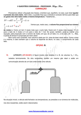 © QUESTÕES CORRIGIDAS – PROFESSOR Rodrigo Penna 
www.fisicanovestibular.com.br 
14 
CORREÇÃO 
Precisamos utilizar a Equação dos Gases, e lembrar que, equilíbrio, no caso, quer dizer igualar 
a pressão dos dois lados. Além disto, a questão frisa que o êmbolo é condutor térmico para falar que 
os gases dos dois lados estão à mesma temperatura. Trabalhando... 
PV = nRT ⇒ V = RT = 
k 
n P 
V k V ↑ 
α 
n 
n 
⇒ 
= ⇒ ↑ 
. Vemos que, neste caso, o volume fica proporcional ao número 
de moles n. Como um tem 3 vezes mais que o outro lado, ficará com 3 vezes mais espaço. 15 cm 
para o lado de 3 moles e 5 cm para o lado de 1 mol. Se quiser, também, pode-se montar uma 
equação, pela proporção com o número de moles, em que, de um lado, é x, e do outro, 20 – x... Mas, 
é perda de tempo! A proporção já é bem clara! 
Bem como nem comentei, mas volume é dado por A.h, área da base vezes altura. Como a área 
é a mesma, é claro também que o volume só depende da altura, no caso, o comprimento de cada 
lado. 
OPÇÃO: B. 
18. (UFMG/97) (CF-C6-H21) A figura mostra dois botijões A e B, de volumes V½ = 2VÛ, 
isolados termicamente. Os dois recipientes contêm um mesmo gás ideal e estão em 
comunicação através de um tubo onde existe uma válvula. 
Na situação inicial, a válvula está fechada e as temperaturas, as pressões e os números de moléculas, 
nos dois recipientes, estão assim relacionados: 
 