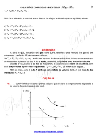 © QUESTÕES CORRIGIDAS – PROFESSOR Rodrigo Penna 
www.fisicanovestibular.com.br 
15 
TÛ = T'½; PÛ = 2P½; nÛ = n½ . 
Num certo momento, a válvula é aberta. Depois de atingida a nova situação de equilíbrio, tem-se 
a) T'Û = T'½ ; P'Û = P'½ ; n'Û = n'½ . 
b) T'Û = T'½ ; P'Û = P'½ ; n'Û = n'½ / 2 . 
c) T'Û = T'½ ; P'Û = 2P'½ ; n'Û = n'½ . 
d) T'Û = T'½ / 2 ; P'Û = P'½ ; n'Û = n'½ . 
CORREÇÃO 
A idéia é que, juntando um gás com outro, teremos uma mistura de gases em 
uma nova condição. Observe o enunciado... 
Se TÛ = T'½; PÛ = 2P½; nÛ = n½ , então eles estavam à mesma temperatura, tinham o mesmo número 
de moléculas e a pressão do lado A era o dobro justamente porque este tinha metade do volume. 
Quando a válvula abrir e os dois se misturarem, é esperado que entrem em equilíbrio, com 
suas temperaturas e pressões se igualando: T'Û = T'½ ; P'Û = P'½. Só restam duas opções... 
Além do mais, como o lado A continua com metade do volume, também terá metade das 
moléculas: n'Û = n'½ / 2. 
OPÇÃO: B. 
19. (UFOP/2009) Considere o gráfico a seguir, que descreve o comportamento da pressão e 
do volume de certa massa de gás ideal. 
 