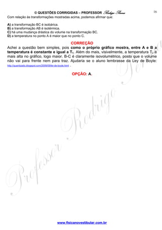 © QUESTÕES CORRIGIDAS – PROFESSOR Rodrigo Penna 
www.fisicanovestibular.com.br 
16 
Com relação às transformações mostradas acima, podemos afirmar que: 
A) a transformação BC é isobárica. 
B) a transformação AB é isotérmica. 
C) há uma mudança drástica do volume na transformação BC. 
D) a temperatura no ponto A é maior que no ponto C. 
CORREÇÃO 
Achei a questão bem simples, pois como o próprio gráfico mostra, entre A e B a 
temperatura é constante e igual a T1. Além do mais, visivelmente, a temperatura T2 é 
mais alta no gráfico, logo maior. B-C é claramente isovolumétrico, posto que o volume 
não vai para frente nem para traz. Ajudaria se o aluno lembrasse da Ley de Boyle: 
http://quantizado.blogspot.com/2009/09/lei-de-boyle.html . 
OPÇÃO: A. 
 