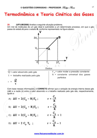 © QUESTÕES CORRIGIDAS – PROFESSOR Rodrigo Penna 
www.fisicanovestibular.com.br 
17 
Termodinâmica e Teoria Cinética dos Gases 
20. (UFVJM/2006) Analise a seguinte situação-problema. 
Um mol de moléculas de um gás ideal é submetido a um determinado processo, em que o gás 
passa do estado A para o estado B, conforme representado na figura abaixo. 
Com base nessas informações, é CORRETO afirmar que a variação da energia interna desse gás 
(ΔU) e a razão (r) entre o calor absorvido e o trabalho realizado pelo gás são, respectivamente, 
iguais a 
 