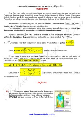© QUESTÕES CORRIGIDAS – PROFESSOR Rodrigo Penna 
P nRT 
= . 
= . Tirando o valor de P pelo primeiro ponto (como P=k tanto faz) do gráfico: o 
2 
= = P o C T 
www.fisicanovestibular.com.br 
18 
CORREÇÃO 
O tal CP = calor molar a pressão constante é um assunto que só encontrei, que me lembre, nos 
Problemas Suplementares do capítulo sobre Gases do livro Curso de Física, Beatriz Alvarenga e 
Antônio Máximo, vol. 2. Ou seja, detalhe de rodapé de página, a meu ver sem a menor importância. 
Perguntei a um colega meu, da Química, e ele disse que é dado, na Universidade... Bem... 
Respondendo à primeira pergunta, ΔU, vem da 1a Lei da Termodinâmica : ΔU = Q – τ onde Q 
é calor e τ é o Trabalho, faremos algumas considerações. 
Pelo enunciado, 1 mol, n, constante, passa de um estado A para B. Do gráfico, o volume está 
diretamente proporcional à temperatura ⇒ isobárico, pressão constante. 
À pressão constante, τ = PΔV , onde P é pressão e ΔV é a variação do volume (direta do 
gráfico). Da Equação de Clapeyron (famosa “puta velha não rejeita tarado”): PV = nRT ⇒ 
P nRT 
V 
V 
o 
Então, τ = PΔV = o nRT 
V 
. (3 ) o o 
o 
V −V 
2 o = nRT . Temos o Trabalho, falta o calor. 
O calor molar é semelhante ao Calor Específico, porém é definido para um mol, e não por 
grama. Se Q = mcΔT, Q = nCPΔT onde n é o número de moles (mols, como gostam os Químicos!). 
Calculando o calor: Q = nCP (3To - To) = 2 nCPTo . Enfim: 
ΔU = Q – τ = 2 nCPTo - 2 o nRT e temos n=1 mol ⇒ ΔU = 2 (CP – R)To . 
Calculando r: 
Q 2n r 
τ 
2n o RT 
P C 
R 
= . Algebrismos, formulismos e nada mais. Chato, e 
não seleciona bem. 
OPÇÃO: A. 
21. Ao apertar a válvula de um aerossol e deixarmos o 
gás escapar abundantemente, notamos que a temperatura 
do frasco se reduz: sentimos frio na mão que o segura. 
EXPLIQUE por que, baseado na 1a Lei da Termodinâmica. 
Google Imagens em 18/05/08. 
 