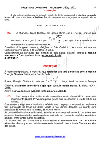 © QUESTÕES CORRIGIDAS – PROFESSOR Rodrigo Penna 
E = KT , em que K é a constante de 
E = mv . Logo, tendo a mesma Energia 
www.fisicanovestibular.com.br 
19 
CORREÇÃO 
O gás realiza trabalho para se expandir, saindo de dentro do aerossol, e não tem tempo de 
trocar calor com o ambiente: adiabático. Por isto, ao gastar sua energia para se expandir, ele se 
esfria. 
ΔU = Q - τ , Q = 0 ⇒ – ΔU = – τ 
22. A chamada Teoria Cinética dos gases afirma que a Energia Cinética das 
partículas de um gás é dada por 
3 
C 2 
Boltzmann e T a temperatura absoluta. 
Considere dois gases comuns, Oxigênio e Gás Carbônico. A massa atômica do 
Oxigênio vale 16 u.m.a. e do Carbono 12 u.m.a. 
Considerando as partículas que formam os dois gases, estando ambos à mesma 
temperatura T, em qual elas teriam maior velocidade? 
JUSTIFIQUE. 
CORREÇÃO 
À mesma temperatura, a teoria diz que qualquer gás terá partículas com a mesma 
Energia Cinética. Basta ver a fórmula dada. 
Porém, Energia Cinética é dada por 
2 
C 2 
Cinética, terá maior velocidade o gás que possuir menor massa. E, claro: mO2 < 
mCO2 . 
Assim, as moléculas de oxigênio terão maior velocidade. 
23. Um dos grandes problemas da humanidade neste século XXI é o chamado 
Aquecimento Global. Provocado pelos gases que intensificam o efeito estufa no 
planeta. 
Com menos energia sendo irradiada e refletida para o espaço, a temperatura do planeta 
tem aumentado ao longo do último século e nas últimas décadas, de acordo com 
pesquisas de milhares de cientistas, do mundo inteiro. 
As conseqüências ainda estão sendo estudadas, mas se prevê aumento dos níveis dos 
oceanos, derretimento das calotas polares, extinção em massa de espécies vegetais e 
animais, entre tantos outros desastres. 
De acordo com seu conhecimento sobre Gases e Termodinâmica, marque a única 
alternativa abaixo que concorda tanto com o texto quanto com a teoria Física a respeito 
dos gases. 
 