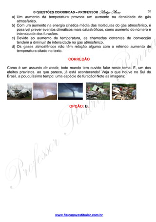 © QUESTÕES CORRIGIDAS – PROFESSOR Rodrigo Penna 
www.fisicanovestibular.com.br 
20 
a) Um aumento da temperatura provoca um aumento na densidade do gás 
atmosférico. 
b) Com um aumento na energia cinética média das moléculas do gás atmosférico, é 
possível prever eventos climáticos mais catastróficos, como aumento do número e 
intensidade dos furacões. 
c) Devido ao aumento de temperatura, as chamadas correntes de convecção 
tendem a diminuir de intensidade no gás atmosférico. 
d) Os gases atmosféricos não têm relação alguma com o referido aumento de 
temperatura citado no texto. 
CORREÇÃO 
Como é um assunto da moda, todo mundo tem ouvido falar neste tema. E, um dos 
efeitos previstos, ao que parece, já está acontecendo! Veja o que houve no Sul do 
Brasil, a pouquíssimo tempo: uma espécie de furacão! Note as imagens: 
OPÇÃO: B. 
