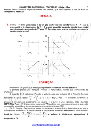 © QUESTÕES CORRIGIDAS – PROFESSOR Rodrigo Penna 
Y Z PY= Pz 
C) D) 
P V T k PV 
Y Z 
X 
VX 
. = 0 0 , = ⇒ . = . Para T = constante, isotérmico, a 
P k V 
X 
Y 
X 
. = 0 0 , = ⇒ = 0 
, o volume é diretamente proporcional à 
www.fisicanovestibular.com.br 
5 
Pressão interna aumenta proporcionalmente. Um detalhe, que nem importou, é que se trata da 
Temperatura Absoluta! 
OPÇÃO: D. 
5. (UNIFEI – 1ª 2006) Uma massa m de um gás ideal sofre uma transformação X → Y → Z. O 
processo X → Y é isotérmico. De Y → Z o gás é aquecido à pressão constante de modo 
que a temperatura aumente de TY para TZ. Dos diagramas abaixo, qual não representa a 
transformação acima? 
CORREÇÃO 
PY= Pz 
Procuramos um gráfico que não seja um processo isotérmico + outro isobárico. 
O primeiro gráfico (A)é tranqüilo: Pressão x Temperatura. Vemos que corresponde ao 
enunciado. 
O segundo (B) é tradicional: Pressão x Volume, cuja área inclusive dá o Trabalho. Fórmula 
PV 
tradicional de gases ideais: T 
T P V 
0 0 
0 
pressão é inversamente proporcional ao volume, e a curva é uma hipérbole, aliás, chamada 
ISOTERMA! Assim, XY é isotérmico e claramente YZ isobárico, com volume aumentando já que o gás 
recebe calor (aquecido), a temperatura aumenta e o volume também! Ok! 
Em C, Volume x Temperatura, vemos primeiro que o volume diminui isotermicamente, logo a 
T pressão está aumentando, e depois volume e temperatura aumentam linearmente. Num processo 
V 
isobárico, temos PV 
P T 
T 
T 
0 
V 
0 
temperatura. Ok. 
PX 
TZ TX =Ty 
PX 
VZ VY 
VY VZ 
X 
Z Y 
VX 
A) B) 
VX 
VY 
TZ TX = Ty 
Z 
VZ 
PY = Pz 
PX 
 