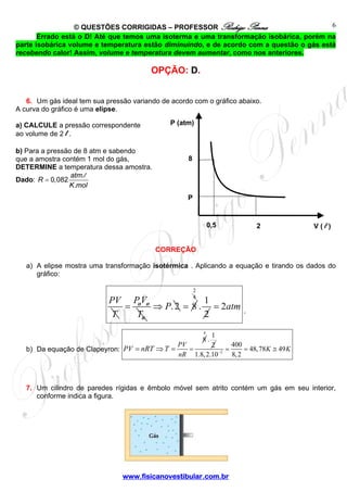 © QUESTÕES CORRIGIDAS – PROFESSOR Rodrigo Penna 
P (atm) 
4 2 . 1 
www.fisicanovestibular.com.br 
6 
Errado está o D! Até que temos uma isoterma e uma transformação isobárica, porém na 
parte isobárica volume e temperatura estão diminuindo, e de acordo com a questão o gás está 
recebendo calor! Assim, volume e temperatura devem aumentar, como nos anteriores. 
OPÇÃO: D. 
6. Um gás ideal tem sua pressão variando de acordo com o gráfico abaixo. 
A curva do gráfico é uma elipse. 
a) CALCULE a pressão correspondente 
ao volume de 2 l . 
b) Para a pressão de 8 atm e sabendo 
que a amostra contém 1 mol do gás, 
DETERMINE a temperatura dessa amostra. 
Dado: R = 0,082 atm 
. 
l 
. 
K mol 
CORREÇÃO 
a) A elipse mostra uma transformação isotérmica . Aplicando a equação e tirando os dados do 
gráfico: 
PV 
T 
= PV 
T 
o o 
o 
⇒ P. 2 = 8 
2 
= 2atm . 
b) Da equação de Clapeyron: 
8 
= ⇒ = PV = 
nR 
PV nRT T 
4 1 . 
2 
2 
400 48,78 49 
1.8, 2.10− 8, 2 = = K ≅ K 
7. Um cilindro de paredes rígidas e êmbolo móvel sem atrito contém um gás em seu interior, 
conforme indica a figura. 
8 
0,5 2 V ( l ) 
P 
 