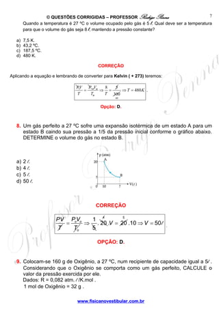 © QUESTÕES CORRIGIDAS – PROFESSOR Rodrigo Penna 
300 
PV 
T 
= 1 
⇒ . 20 
www.fisicanovestibular.com.br 
7 
Quando a temperatura é 27 ºC o volume ocupado pelo gás é 5 l. Qual deve ser a temperatura 
para que o volume do gás seja 8 l, mantendo a pressão constante? 
a) 7,5 K. 
b) 43,2 ºC. 
c) 187,5 ºC. 
d) 480 K. 
CORREÇÃO 
Aplicando a equação e lembrando de converter para Kelvin ( + 273) teremos: 
PV = P 
T 
V ⇒ 8 = 5 
T T 
o o 
o 
60 
⇒T = 480K . 
Opção: D. 
8. Um gás perfeito a 27 ºC sofre uma expansão isotérmica de um estado A para um 
estado B caindo sua pressão a 1/5 da pressão inicial conforme o gráfico abaixo. 
DETERMINE o volume do gás no estado B. 
a) 2 l. 
b) 4 l. 
c) 5 l. 
d) 50 l. 
CORREÇÃO 
PV 
T 
o o 
o 
5 
4 
.V = 20 
5 
.10⇒V = 50l . 
OPÇÃO: D. 
9. Colocam-se 160 g de Oxigênio, a 27 ºC, num recipiente de capacidade igual a 5l . 
Considerando que o Oxigênio se comporta como um gás perfeito, CALCULE o 
valor da pressão exercida por ele. 
Dados: R = 0,082 atm. l /K.mol . 
1 mol de Oxigênio = 32 g . 
 