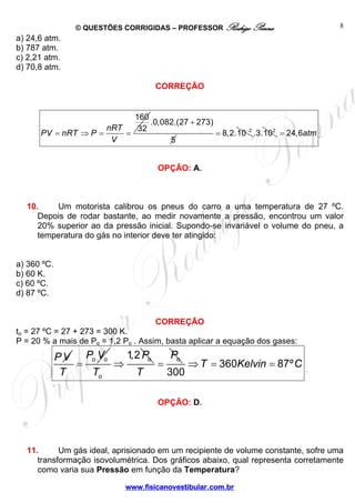 © QUESTÕES CORRIGIDAS – PROFESSOR Rodrigo Penna 
= ⇒ = = 
www.fisicanovestibular.com.br 
8 
a) 24,6 atm. 
b) 787 atm. 
c) 2,21 atm. 
d) 70,8 atm. 
CORREÇÃO 
160 
PV nRT P nRT 32 
V 
.0,082.(27 273) 
5 
+ 
= 8,2.10−2 .3.102 = 24,6atm . 
OPÇÃO: A. 
10. Um motorista calibrou os pneus do carro a uma temperatura de 27 ºC. 
Depois de rodar bastante, ao medir novamente a pressão, encontrou um valor 
20% superior ao da pressão inicial. Supondo-se invariável o volume do pneu, a 
temperatura do gás no interior deve ter atingido: 
a) 360 ºC. 
b) 60 K. 
c) 60 ºC. 
d) 87 ºC. 
CORREÇÃO 
to = 27 ºC = 27 + 273 = 300 K. 
P = 20 % a mais de Po = 1,2 Po . Assim, basta aplicar a equação dos gases: 
PV P V 
= 
o o T 
1,2 o 
o 
P 
T 
⇒ o P 
T 
= 360 87º 
300 
⇒T = Kelvin = C . 
OPÇÃO: D. 
11. Um gás ideal, aprisionado em um recipiente de volume constante, sofre uma 
transformação isovolumétrica. Dos gráficos abaixo, qual representa corretamente 
como varia sua Pressão em função da Temperatura? 
 