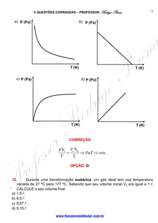 © QUESTÕES CORRIGIDAS – PROFESSOR Rodrigo Penna 
a) b) 
T (K) 
P (Pa) 
c) d) 
T (K) 
P (Pa) 
www.fisicanovestibular.com.br 
9 
CORREÇÃO 
PV P V 
= 
o o T 
o 
P T reta 
T 
⇒ α ⇒ . 
OPÇÃO: D. 
P (Pa) 
T (K) 
P (Pa) 
T (K) 
12. Durante uma transformação isobárica, um gás ideal tem sua temperatura 
variada de 27 ºC para 177 ºC. Sabendo que seu volume inicial Vo era igual a 1 l, 
CALCULE o seu volume final. 
a) 1,5 l . 
b) 6,5 l . 
c) 0,67 l . 
d) 0,15 l . 
 