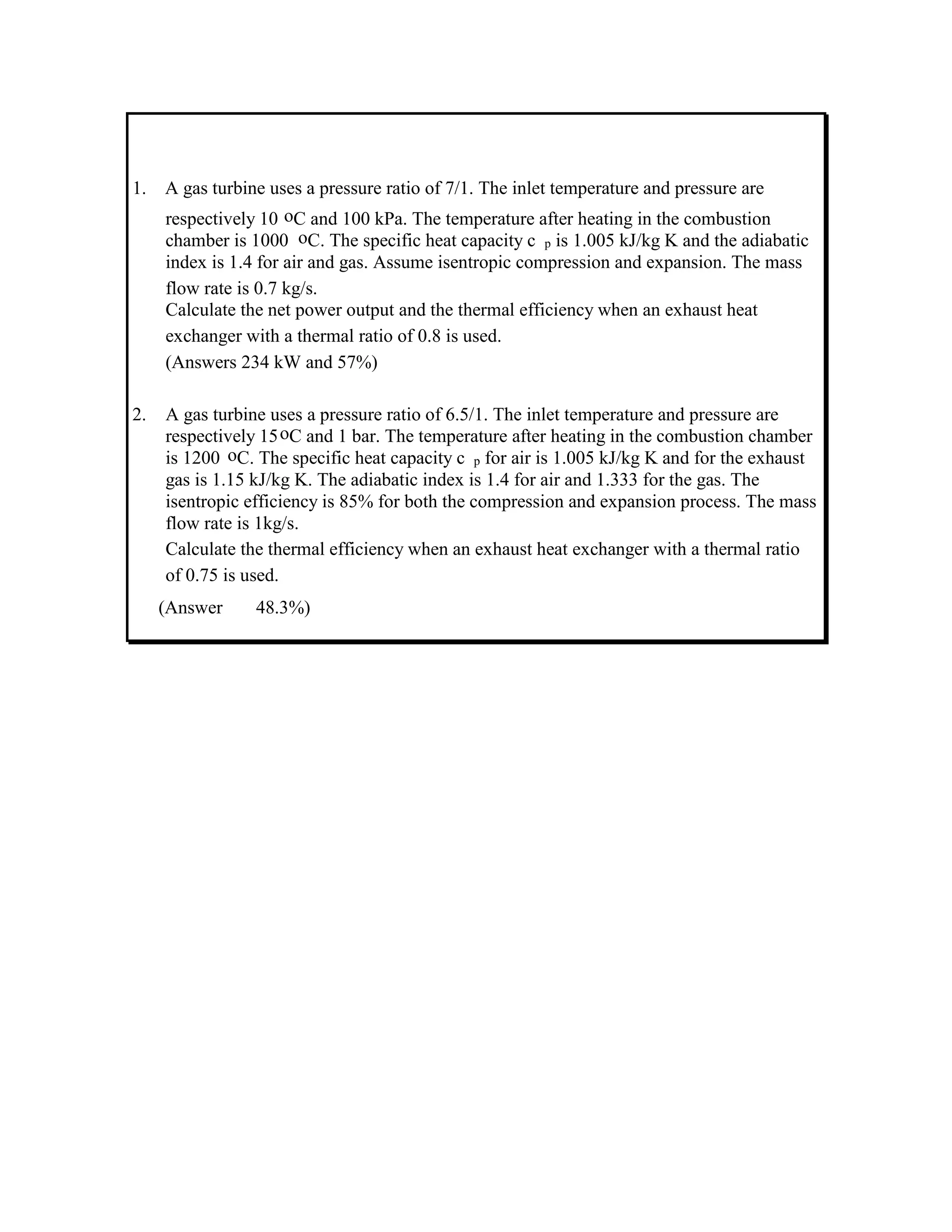 1. A gas turbine uses a pressure ratio of 7/1. The inlet temperature and pressure are
respectively 10 oC and 100 kPa. The temperature after heating in the combustion
chamber is 1000 oC. The specific heat capacity c p is 1.005 kJ/kg K and the adiabatic
index is 1.4 for air and gas. Assume isentropic compression and expansion. The mass
flow rate is 0.7 kg/s.
Calculate the net power output and the thermal efficiency when an exhaust heat
exchanger with a thermal ratio of 0.8 is used.
(Answers 234 kW and 57%)
2. A gas turbine uses a pressure ratio of 6.5/1. The inlet temperature and pressure are
respectively 15oC and 1 bar. The temperature after heating in the combustion chamber
is 1200 oC. The specific heat capacity c p for air is 1.005 kJ/kg K and for the exhaust
gas is 1.15 kJ/kg K. The adiabatic index is 1.4 for air and 1.333 for the gas. The
isentropic efficiency is 85% for both the compression and expansion process. The mass
flow rate is 1kg/s.
Calculate the thermal efficiency when an exhaust heat exchanger with a thermal ratio
of 0.75 is used.
(Answer 48.3%)
 