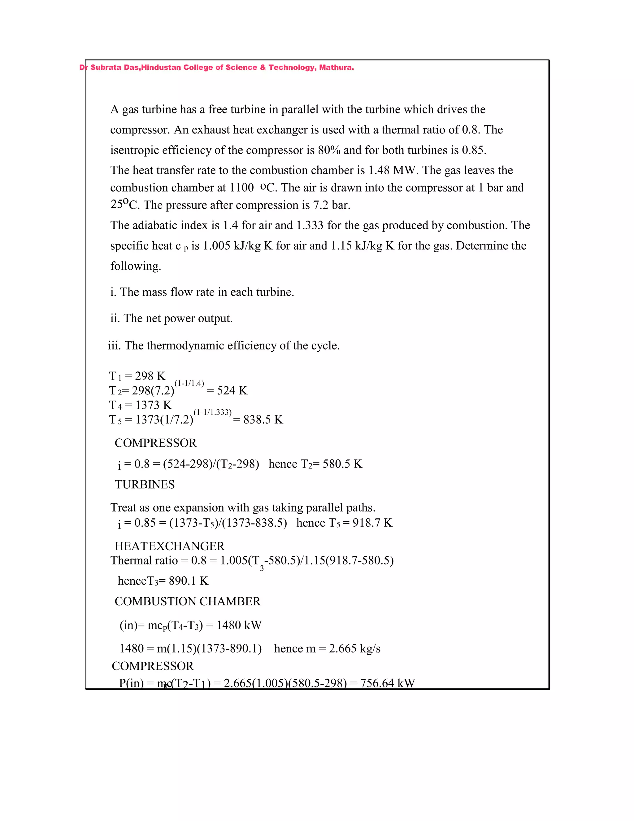 A gas turbine has a free turbine in parallel with the turbine which drives the
compressor. An exhaust heat exchanger is used with a thermal ratio of 0.8. The
isentropic efficiency of the compressor is 80% and for both turbines is 0.85.
The heat transfer rate to the combustion chamber is 1.48 MW. The gas leaves the
combustion chamber at 1100 oC. The air is drawn into the compressor at 1 bar and
25oC. The pressure after compression is 7.2 bar.
The adiabatic index is 1.4 for air and 1.333 for the gas produced by combustion. The
specific heat c p is 1.005 kJ/kg K for air and 1.15 kJ/kg K for the gas. Determine the
following.
i. The mass flow rate in each turbine.
ii. The net power output.
iii. The thermodynamic efficiency of the cycle.
T1 = 298 K
T2= 298(7.2)
(1-1/1.4)
= 524 K
T4 = 1373 K
T5 = 1373(1/7.2)
(1-1/1.333)
= 838.5 K
COMPRESSOR
i = 0.8 = (524-298)/(T2-298) hence T2= 580.5 K
TURBINES
Treat as one expansion with gas taking parallel paths.
i = 0.85 = (1373-T5)/(1373-838.5) hence T5 = 918.7 K
HEATEXCHANGER
Thermal ratio = 0.8 = 1.005(T
3
-580.5)/1.15(918.7-580.5)
henceT3= 890.1 K
COMBUSTION CHAMBER
(in)= mcp(T4-T3) = 1480 kW
1480 = m(1.15)(1373-890.1) hence m = 2.665 kg/s
COMPRESSOR
P(in) = mcp (T2-T1) = 2.665(1.005)(580.5-298) = 756.64 kW
Dr Subrata Das,Hindustan College of Science & Technology, Mathura.
 