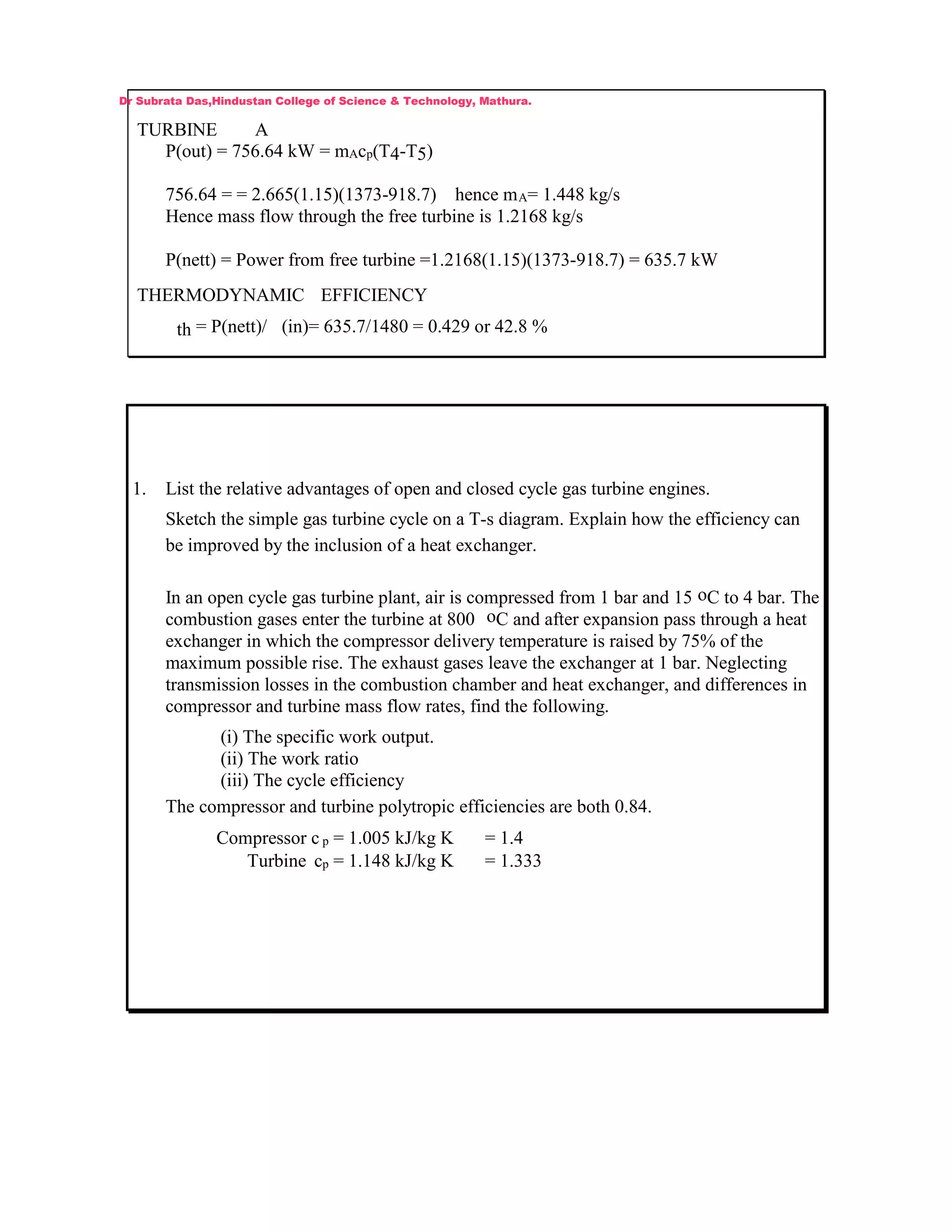TURBINE A
P(out) = 756.64 kW = mAcp(T4-T5)
756.64 = = 2.665(1.15)(1373-918.7) hence mA= 1.448 kg/s
Hence mass flow through the free turbine is 1.2168 kg/s
P(nett) = Power from free turbine =1.2168(1.15)(1373-918.7) = 635.7 kW
THERMODYNAMIC EFFICIENCY
th = P(nett)/ (in)= 635.7/1480 = 0.429 or 42.8 %
1. List the relative advantages of open and closed cycle gas turbine engines.
Sketch the simple gas turbine cycle on a T-s diagram. Explain how the efficiency can
be improved by the inclusion of a heat exchanger.
In an open cycle gas turbine plant, air is compressed from 1 bar and 15 oC to 4 bar. The
combustion gases enter the turbine at 800 oC and after expansion pass through a heat
exchanger in which the compressor delivery temperature is raised by 75% of the
maximum possible rise. The exhaust gases leave the exchanger at 1 bar. Neglecting
transmission losses in the combustion chamber and heat exchanger, and differences in
compressor and turbine mass flow rates, find the following.
(i) The specific work output.
(ii) The work ratio
(iii) The cycle efficiency
The compressor and turbine polytropic efficiencies are both 0.84.
Compressor c p = 1.005 kJ/kg K = 1.4
Turbine cp = 1.148 kJ/kg K = 1.333
Dr Subrata Das,Hindustan College of Science & Technology, Mathura.
 