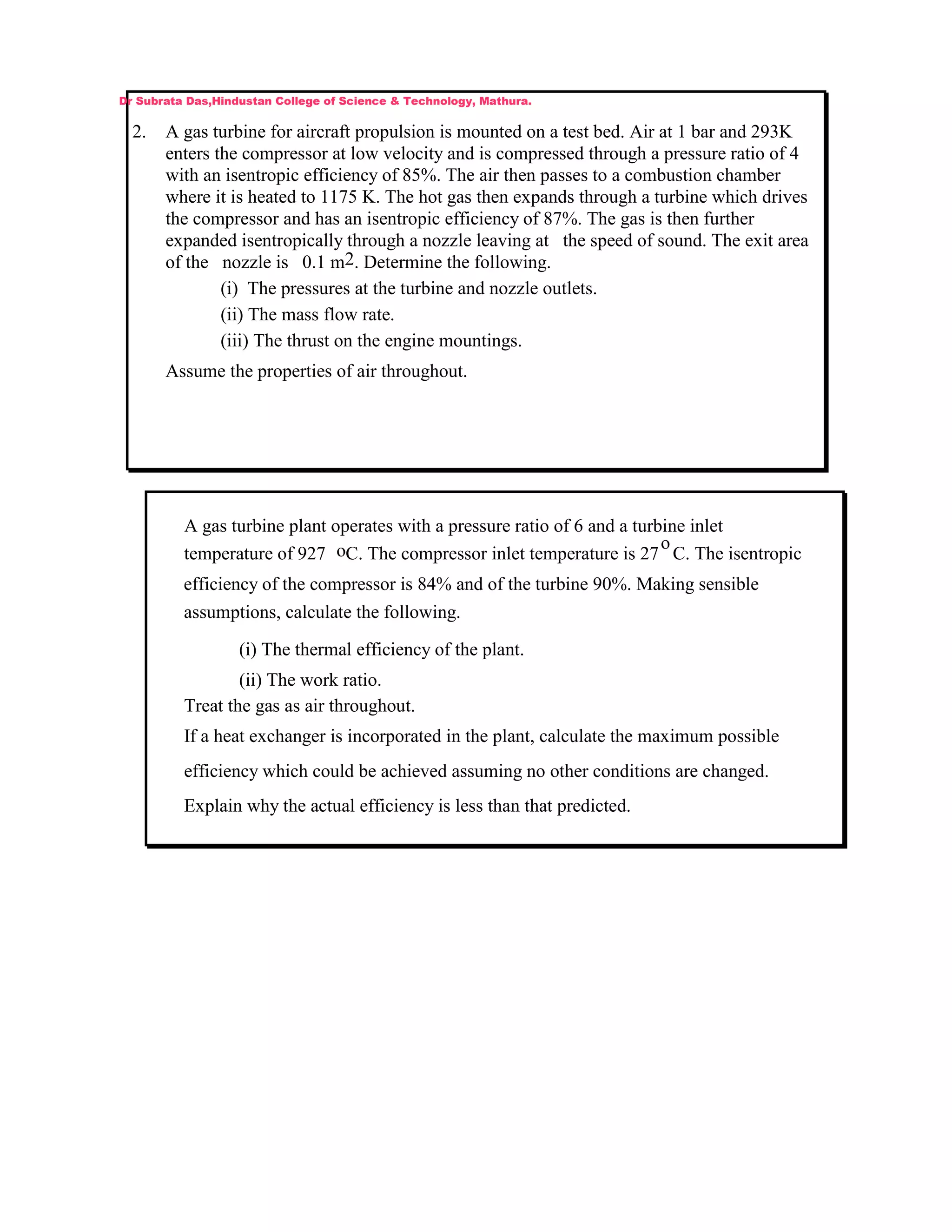 2. A gas turbine for aircraft propulsion is mounted on a test bed. Air at 1 bar and 293K
enters the compressor at low velocity and is compressed through a pressure ratio of 4
with an isentropic efficiency of 85%. The air then passes to a combustion chamber
where it is heated to 1175 K. The hot gas then expands through a turbine which drives
the compressor and has an isentropic efficiency of 87%. The gas is then further
expanded isentropically through a nozzle leaving at the speed of sound. The exit area
of the nozzle is 0.1 m2. Determine the following.
(i) The pressures at the turbine and nozzle outlets.
(ii) The mass flow rate.
(iii) The thrust on the engine mountings.
Assume the properties of air throughout.
Dr Subrata Das,Hindustan College of Science & Technology, Mathura.
A gas turbine plant operates with a pressure ratio of 6 and a turbine inlet
temperature of 927 oC. The compressor inlet temperature is 27
o
C. The isentropic
efficiency of the compressor is 84% and of the turbine 90%. Making sensible
assumptions, calculate the following.
(i) The thermal efficiency of the plant.
(ii) The work ratio.
Treat the gas as air throughout.
If a heat exchanger is incorporated in the plant, calculate the maximum possible
efficiency which could be achieved assuming no other conditions are changed.
Explain why the actual efficiency is less than that predicted.
 