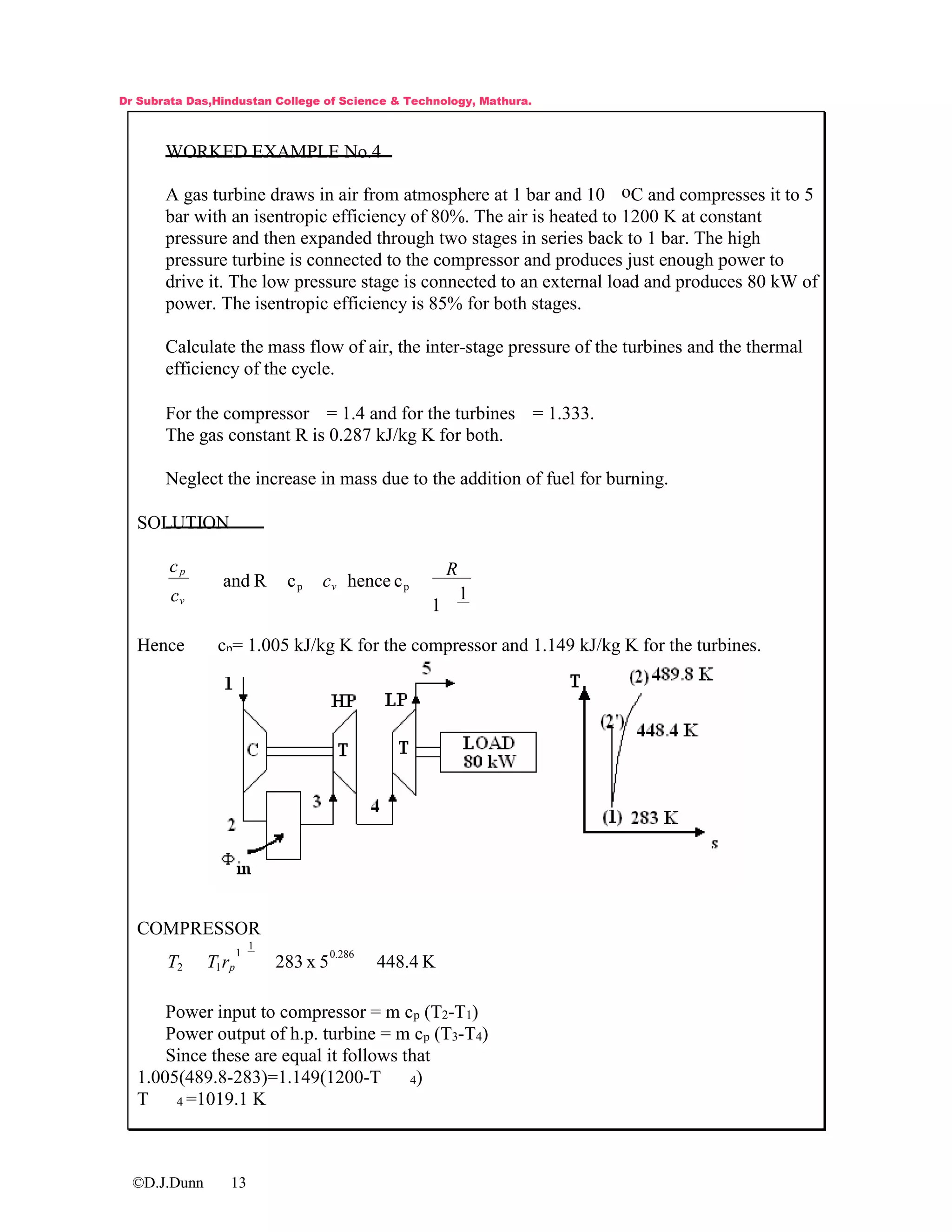 ©D.J.Dunn 13
WORKED EXAMPLE No.4
A gas turbine draws in air from atmosphere at 1 bar and 10 oC and compresses it to 5
bar with an isentropic efficiency of 80%. The air is heated to 1200 K at constant
pressure and then expanded through two stages in series back to 1 bar. The high
pressure turbine is connected to the compressor and produces just enough power to
drive it. The low pressure stage is connected to an external load and produces 80 kW of
power. The isentropic efficiency is 85% for both stages.
Calculate the mass flow of air, the inter-stage pressure of the turbines and the thermal
efficiency of the cycle.
For the compressor = 1.4 and for the turbines = 1.333.
The gas constant R is 0.287 kJ/kg K for both.
Neglect the increase in mass due to the addition of fuel for burning.
SOLUTION
1
1
chencecRand pp
R
c
c
c
v
v
p
Hence cp= 1.005 kJ/kg K for the compressor and 1.149 kJ/kg K for the turbines.
COMPRESSOR
K4.4485x283
0.286
1
1
12 prTT
Power input to compressor = m cp (T2-T1)
Power output of h.p. turbine = m cp (T3-T4)
Since these are equal it follows that
1.005(489.8-283)=1.149(1200-T 4)
T 4 =1019.1 K
Dr Subrata Das,Hindustan College of Science & Technology, Mathura.
 