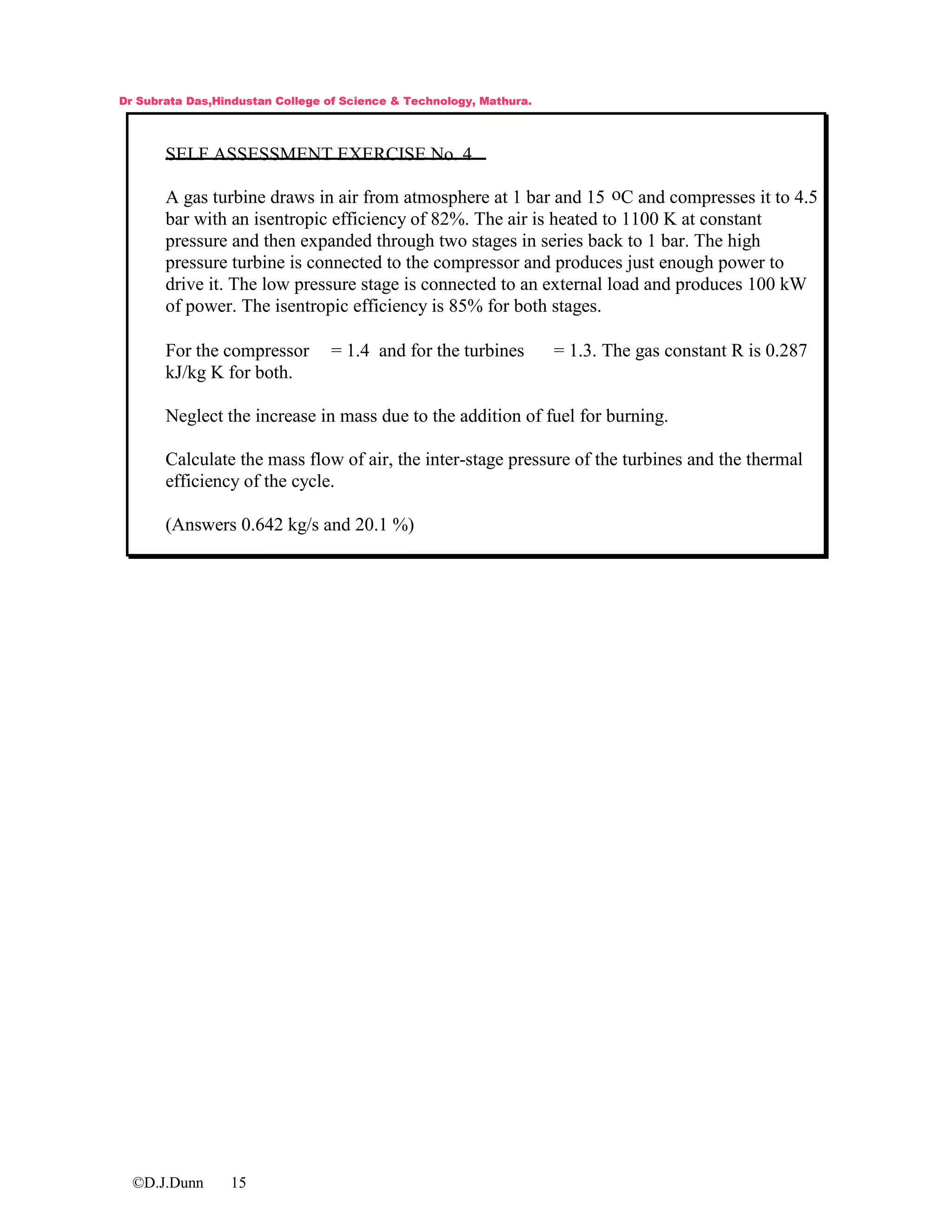 ©D.J.Dunn 15
SELF ASSESSMENT EXERCISE No. 4
A gas turbine draws in air from atmosphere at 1 bar and 15 oC and compresses it to 4.5
bar with an isentropic efficiency of 82%. The air is heated to 1100 K at constant
pressure and then expanded through two stages in series back to 1 bar. The high
pressure turbine is connected to the compressor and produces just enough power to
drive it. The low pressure stage is connected to an external load and produces 100 kW
of power. The isentropic efficiency is 85% for both stages.
For the compressor = 1.4 and for the turbines = 1.3. The gas constant R is 0.287
kJ/kg K for both.
Neglect the increase in mass due to the addition of fuel for burning.
Calculate the mass flow of air, the inter-stage pressure of the turbines and the thermal
efficiency of the cycle.
(Answers 0.642 kg/s and 20.1 %)
Dr Subrata Das,Hindustan College of Science & Technology, Mathura.
 