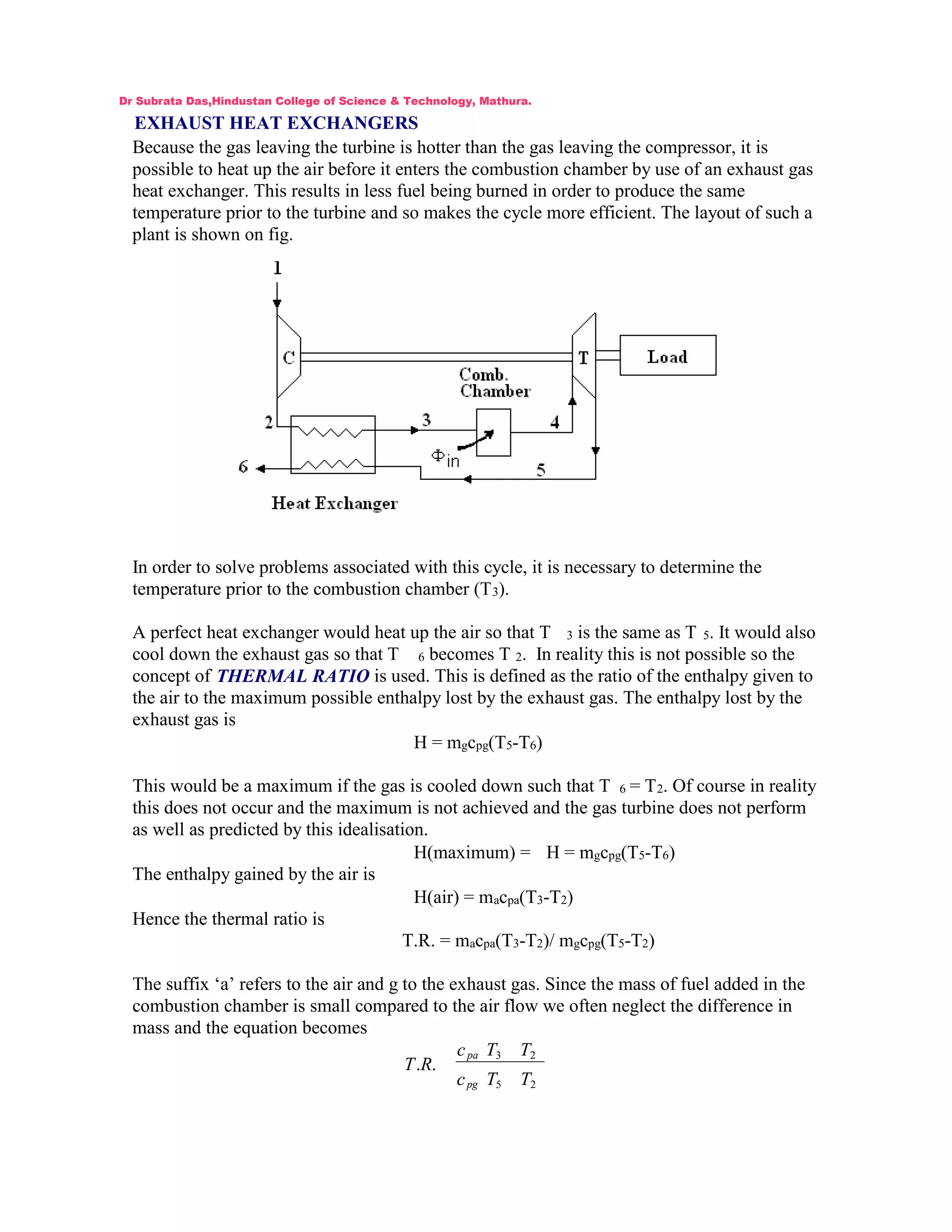 EXHAUST HEAT EXCHANGERS
Because the gas leaving the turbine is hotter than the gas leaving the compressor, it is
possible to heat up the air before it enters the combustion chamber by use of an exhaust gas
heat exchanger. This results in less fuel being burned in order to produce the same
temperature prior to the turbine and so makes the cycle more efficient. The layout of such a
plant is shown on fig.
In order to solve problems associated with this cycle, it is necessary to determine the
temperature prior to the combustion chamber (T3).
A perfect heat exchanger would heat up the air so that T 3 is the same as T 5. It would also
cool down the exhaust gas so that T 6 becomes T 2. In reality this is not possible so the
concept of THERMAL RATIO is used. This is defined as the ratio of the enthalpy given to
the air to the maximum possible enthalpy lost by the exhaust gas. The enthalpy lost by the
exhaust gas is
H = mgcpg(T5-T6)
This would be a maximum if the gas is cooled down such that T 6 = T2. Of course in reality
this does not occur and the maximum is not achieved and the gas turbine does not perform
as well as predicted by this idealisation.
H(maximum) = H = mgcpg(T5-T6)
The enthalpy gained by the air is
H(air) = macpa(T3-T2)
Hence the thermal ratio is
T.R. = macpa(T3-T2)/ mgcpg(T5-T2)
The suffix ‘a’ refers to the air and g to the exhaust gas. Since the mass of fuel added in the
combustion chamber is small compared to the air flow we often neglect the difference in
mass and the equation becomes
25
23
..
TTc
TTc
RT
pg
pa
Dr Subrata Das,Hindustan College of Science & Technology, Mathura.
 