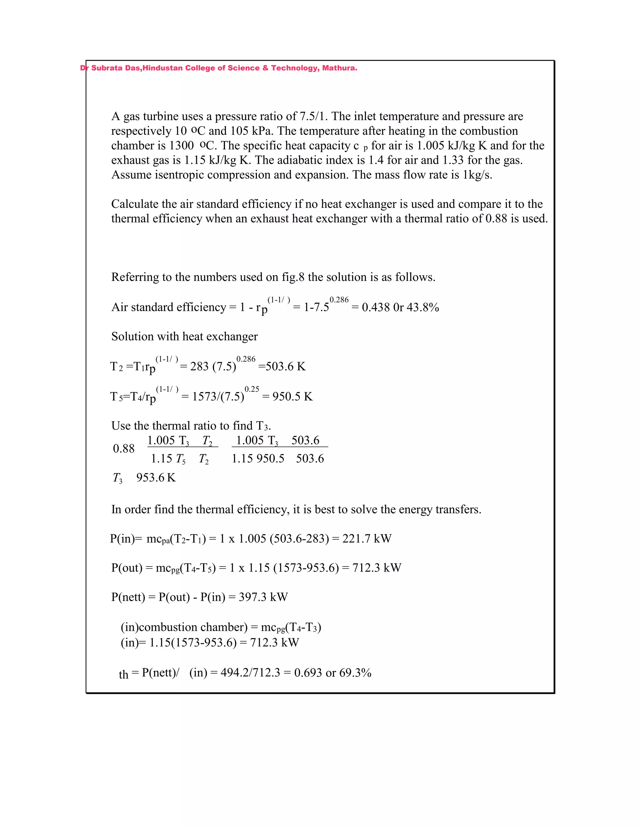 A gas turbine uses a pressure ratio of 7.5/1. The inlet temperature and pressure are
respectively 10 oC and 105 kPa. The temperature after heating in the combustion
chamber is 1300 oC. The specific heat capacity c p for air is 1.005 kJ/kg K and for the
exhaust gas is 1.15 kJ/kg K. The adiabatic index is 1.4 for air and 1.33 for the gas.
Assume isentropic compression and expansion. The mass flow rate is 1kg/s.
Calculate the air standard efficiency if no heat exchanger is used and compare it to the
thermal efficiency when an exhaust heat exchanger with a thermal ratio of 0.88 is used.
Referring to the numbers used on fig.8 the solution is as follows.
Air standard efficiency = 1 - rp
(1-1/ )
= 1-7.5
0.286
= 0.438 0r 43.8%
Solution with heat exchanger
T2 =T1rp
(1-1/ )
= 283 (7.5)
0.286
=503.6 K
T5=T4/rp
(1-1/ )
= 1573/(7.5)
0.25
= 950.5 K
Use the thermal ratio to find T3.
K953.6
6.5035.95015.1
6.503T1.005
15.1
T1.005
88.0
3
3
25
23
T
TT
T
In order find the thermal efficiency, it is best to solve the energy transfers.
P(in)= mcpa(T2-T1) = 1 x 1.005 (503.6-283) = 221.7 kW
P(out) = mcpg(T4-T5) = 1 x 1.15 (1573-953.6) = 712.3 kW
P(nett) = P(out) - P(in) = 397.3 kW
(in)combustion chamber) = mcpg(T4-T3)
(in)= 1.15(1573-953.6) = 712.3 kW
th = P(nett)/ (in) = 494.2/712.3 = 0.693 or 69.3%
Dr Subrata Das,Hindustan College of Science & Technology, Mathura.
 