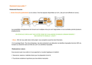 Comment nous aider ?

Partenariat financier :

- Achat d’encarts publicitaires sur la voiture. Voici les espaces disponibles sur la 4L (les prix sont affichés en euros) :




   Les possibilités d’emplacement de l’encart sont multiples et les prix sont négociables si vous souhaitez prendre plusieurs
   emplacements.

          UN VEHICULE CIRCULANT SUR VOTRE ZONE DE CHALANDISE EN MILIEU URBAIN GENERE 7
                                  000 CONTACTS VISUELS / JOUR !!


   - Dons : Afin de nous aider dans notre projet, nous acceptons aussi les dons financiers.

     Un avantage fiscal : Pour les entreprises : les dons entrainent une déduction du bénéfice imposable d’environ 60% du
   montant du versement dans la limite de 2,25 % du bénéfice imposable.


   Partenariat en nature :

   Vous pouvez aussi nous aider en nous apportant un soutien logistique et matériel :

     Assurance, essence, matériels divers pour la préparation de la 4L

     Fournitures scolaires et sportives pour les enfants marocains
 