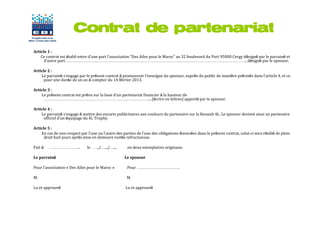 Contrat de partenariat
Article 1 :
    Ce contrat est établi entre d’une part l’association “Des Ailes pour le Maroc” au 32 boulevard du Port 95000 Cergy désigné par le parrainé et
      d’autre part………………………………………………………………………………………………………………….. désigné par le sponsor.

Article 2 :
    Le parrainé s’engage par le présent contrat à promouvoir l’enseigne du sponsor, auprès du public de manière précisée dans l’article 4, et ce
      pour une durée de un an à compter du 14 février 2013.

Article 3 :
    Le présent contrat est prévu sur la base d’un partenariat financier à la hauteur de
      …………………………………………………………………... (écrire en lettres) apporté par le sponsor.

Article 4 :
    Le parrainé s’engage à mettre des encarts publicitaires aux couleurs du partenaire sur la Renault 4L. Le sponsor devient ainsi un partenaire
      officiel d’un équipage du 4L Trophy.

Article 5 :
    En cas de non-respect par l’une ou l’autre des parties de l’une des obligations énoncées dans le présent contrat, celui-ci sera résilié de plein
      droit huit jours après mise en demeure restée infructueuse.

Fait à   …………………..             le …../….../…...       en deux exemplaires originaux.

Le parrainé                                         Le sponsor

Pour l’association « Des Ailes pour le Maroc »        Pour ………………………….

M.                                                   M.

Lu et approuvé                                       Lu et approuvé
 