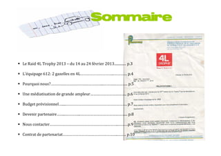Sommaire



Le Raid 4L Trophy 2013 – du 14 au 24 février 2013.............. p.3

L’équipage 612: 2 gazelles en 4L…………………………...………… p.4

Pourquoi nous?…………………………………………...………………….. p.5

Une médiatisation de grande ampleur…………………………….. p.6

Budget prévisionnel….....…………………………………………………. p.7

Devenir partenaire……...…………...……………………………………... p.8

Nous contacter……………………………………………….………..………p.9

Contrat de partenariat……………………………………………..…….. p.10
 
