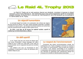 Le Raid 4L Trophy 2013
         Le Raid 4L Trophy est un raid aventure réservé aux étudiants, consistant à traverser le désert
  marocain à bord d’une Renault 4L. Cet événement est le plus grand événement sportif et humanitaire
  étudiant d’Europe. En février 2012, c’est près de 1350 Renault 4L, soit 2700 étudiants qui ont participé à
  la 15ème édition du 4L Trophy.


                  Un objectif humanitaire
    Le principal objectif est d’aider à la scolarisation des enfants des régions
les plus pauvres du Maroc. Pour cela, chaque équipage rassemble 2 cartables
complets et 2 sacs de sport : ces 50 kg de fournitures scolaires sont acheminés
dans les endroits les plus reculés du Maroc grâce à la 4L.
  En 2012, c’est plus de 82 tonnes de matériel scolaire, sportif et
médical qui ont été acheminées au Maroc.




               Un défi sportif
     Le 4L Trophy n'est pas une course de vitesse mais
une course d'orientation, chaque équipage doit rallier             Le respect de l’environnement
l’étape du jour à l’aide d’un road book, d’une carte et
d’une boussole, tout en respectant les points de contrôle          Conscients des enjeux environnementaux actuels, les
imposés.                                                       participants du 4L Trophy s’engagent à diminuer au maximum
     Les meilleurs sont ceux qui franchissent le plus          leur impact sur l’environnement. Cela se traduit par incitation
d’obstacles et parcourent le moins de kilomètres pour          à conduire à des vitesses raisonnables et en souplesse,
réaliser l’étape du jour.                                      compensation des émissions de gaz à effet de serre émis par
                                                               les véhicules en partenariat avec Climatmundi nettoyer les
                                                               bivouacs et à remettre en état les pistes empruntées.
 
