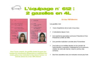 L’équipage n°612 :
                                  n°
                       2 gazelles en 4L
                                                                                  Un duo 100%féminin

                                                            Les gazelles c’est:

                                                                 6 ans d’expérience de la route à nous deux

                                                                2 colocataires depuis 3 ans

                                                                Une expérience associative commune (Trésorière et Vice-
                                                                Présidente du BDE de l’EBI)

                                                                Une première implication concrète dans l’humanitaire

                                                                Une école qui se mobilise derrière ce duo (soutien de
                                                                l’administration, proposition d’hébergement sur le parcours,
                                                                création de notre site internet, mise en commun des
                                                                contacts).
 Vous l’aurez compris, les gazelles tentent de parer leur
manque de connaissance (temporaire) en mobilisant leur
réseau grâce à leur motivation et leur bonne humeur: ce         Des forts caractères mais une motivation encore plus forte
         sont les atouts de ce duo 100% féminin.
 