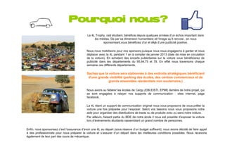 Pourquoi nous?
                                              Le 4L Trophy, raid étudiant, bénéficie depuis quelques années d’un échos important dans
                                                   les médias. De par sa dimension humanitaire et l’image qu’il renvoie , en nous
                                                         sponsorisant,vous bénéficiez d’or et déjà d’une publicité positive.

                                             Nous nous mobilisons pour nos sponsors puisque nous nous engageons à garder et nous
                                             déplacer avec la 4L pendant 1 an à compter de janvier 2013 (date de mise en circulation
                                             de la voiture). En achetant des encarts publicitaires sur la voiture vous bénéficierez de
                                             publicité dans les départements du 95,94,75 et 78. En effet nous traversons chaque
                                             semaine ces différents départements.

                                             Sachez que la voiture sera stationnée à des endroits stratégiques bénéficiant
                                              d’une grande visibilité (parking des écoles, des centres commerciaux et de
                                                           grands ensembles résidentiels non souterrains.)

                                             Nous avons su fédérer les écoles de Cergy (EBI,EISTI, EPMI) derrière de notre projet, qui
                                             se sont engagées à relayer nos supports de communication : sites internet, page
                                             facebook.

                                             La 4L étant un support de communication original nous vous proposons de vous prêter la
                                             voiture une fois préparée pour l’exposer. Selon vos besoins nous vous proposons notre
                                             aide pour organiser des distributions de tracts ou de produits avec ou sans notre voiture.
                                             Par ailleurs, faisant partie du BDE de notre école il nous est possible d’exposer la voiture
                                             lors d’événements étudiants rassemblant un grand nombre de personnes.

Enfin, nous sponsorisez c’est l’assurance d’avoir une 4L au départ (sous réserve d’un budget suffisant): nous avons décidé de faire appel
à des professionnels pour nous préparer la voiture et s’assurer d’un départ dans les meilleures conditions possibles. Nous recevons
également de leur part des cours de mécanique.
 