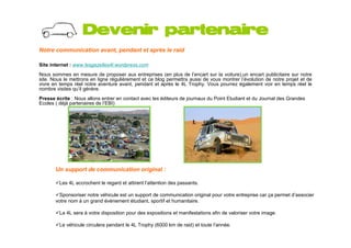 Devenir partenaire
Notre communication avant, pendant et après le raid

Site internet : www.lesgazelles4l.wordpress.com
Nous sommes en mesure de proposer aux entreprises (en plus de l’encart sur la voiture),un encart publicitaire sur notre
site. Nous le mettrons en ligne régulièrement et ce blog permettra aussi de vous montrer l’évolution de notre projet et de
vivre en temps réel notre aventure avant, pendant et après le 4L Trophy. Vous pourrez également voir en temps réel le
nombre visites qu’il génère.
Presse écrite : Nous allons entrer en contact avec les éditeurs de journaux du Point Etudiant et du Journal des Grandes
Ecoles ( déjà partenaires de l’EBI)




       Un support de communication original :

         Les 4L accrochent le regard et attirent l’attention des passants.

         Sponsoriser notre véhicule est un support de communication original pour votre entreprise car ça permet d’associer
       votre nom à un grand évènement étudiant, sportif et humanitaire.

         La 4L sera à votre disposition pour des expositions et manifestations afin de valoriser votre image.

         Le véhicule circulera pendant le 4L Trophy (6000 km de raid) et toute l’année.
 