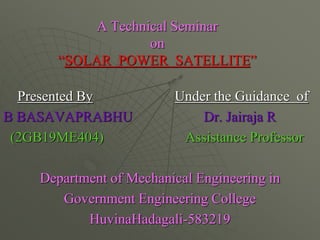 A Technical Seminar
on
“SOLAR POWER SATELLITE”
Presented By Under the Guidance of
B BASAVAPRABHU Dr. Jairaja R
(2GB19ME404) Assistance Professor
Department of Mechanical Engineering in
Government Engineering College
HuvinaHadagali-583219
 