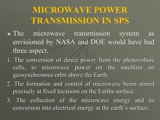 MICROWAVE POWER
TRANSMISSION IN SPS
 The microwave transmission system as
envisioned by NASA and DOE would have had
three aspect.
1. The conversion of direct power from the photovoltaic
cells, to microwave power on the satellites on
geosynchronous orbit above the Earth.
2. The formation and control of microwave beam aimed
precisely at fixed locations on the Earths surface.
3. The collection of the microwave energy and its
conversion into electrical energy at the earth’s surface.
 